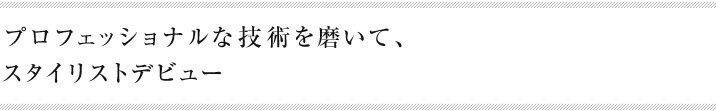 プロフェッショナルな技術を磨いて、スタイリストデビュー
